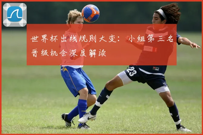 世界杯出线规则大变：小组第三名晋级机会深度解读