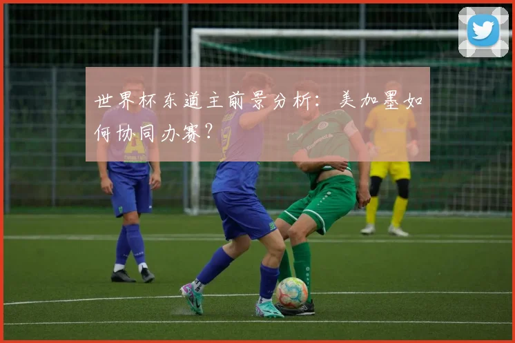 世界杯东道主前景分析：美加墨如何协同办赛？